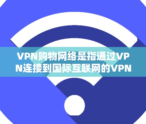 VPN购物网络是指通过VPN连接到国际互联网的VPN网络，专门用于购买商品或服务。这些VPN网络通常提供的是VPN服务，但主要用于购物，而不是直接连接用户到真实的国际互联网