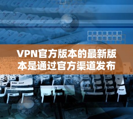 VPN官方版本的最新版本是通过官方渠道发布，通常包括v1.或v11.具体版本信息需要查阅官方更新通知。以下是对这些版本的分析