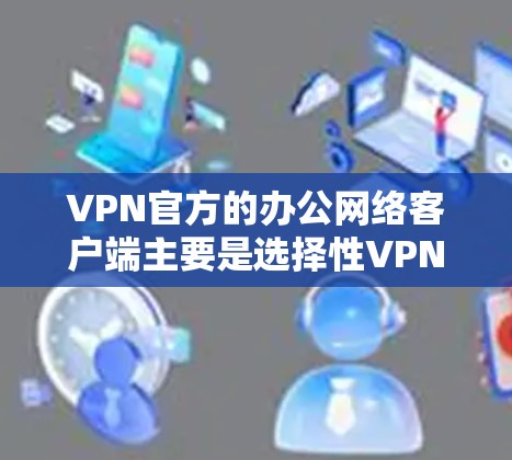 VPN官方的办公网络客户端主要是选择性VPN（P2P VPC）或非选择性VPN（NVP）客户端，根据具体的使用需求和配置，它们的客户端可能会有所不同。以下是对这些客户端的详细介绍