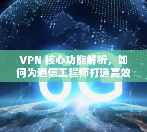 VPN 核心功能解析，如何为通信工程师打造高效、安全的通信环境
