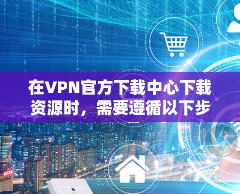 在VPN官方下载中心下载资源时，需要遵循以下步骤和注意事项