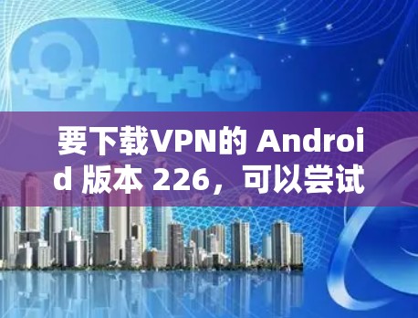 要下载VPN的 Android 版本 226，可以尝试以下方法