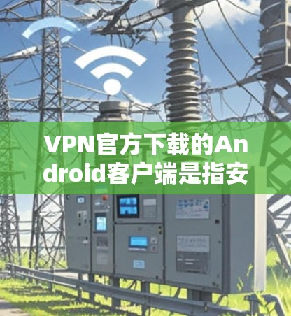 VPN官方下载的Android客户端是指安装在手机上的VPN应用，这些客户端通常具有较高的安全性，支持安全的网络连接和无缝的用户体验。以下是使用官方版VPN Android 应用的步骤和注意事项