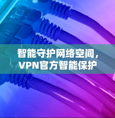 智能守护网络空间，VPN官方智能保护APP全面防护