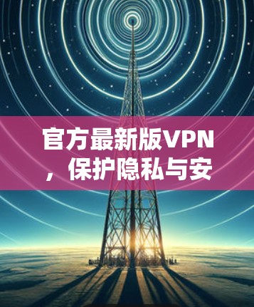 官方最新版VPN，保护隐私与安全的升级版解决方案