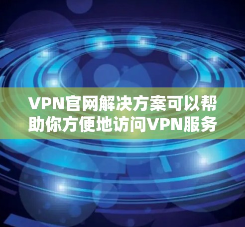VPN官网解决方案可以帮助你方便地访问VPN服务器，解决VPN服务器连接、服务器管理、服务器安全等问题。以下是一些常见的VPN官网解决方案，涵盖服务器选择、连接问题、安全设置和服务器管理等方面