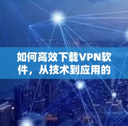 如何高效下载VPN软件，从技术到应用的全面指南