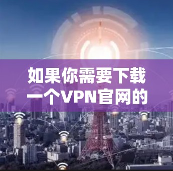 如果你需要下载一个VPN官网的下载版本（家庭版）以下是一些推荐的国际运营商VPN服务，提供免费的网络连接，适合家庭用户