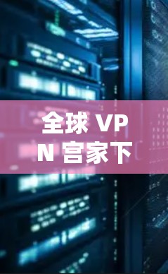 全球 VPN 宫家下载全球节点客户端，轻松开启全球连接的秘钥