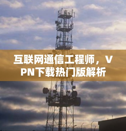 互联网通信工程师，VPN下载热门版解析