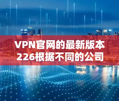 VPN官网的最新版本226根据不同的公司和服务类型有所不同，以下是一些主要的VPN服务和它们的最新版本信息