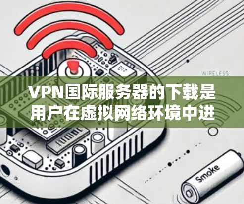 VPN国际服务器的下载是用户在虚拟网络环境中进行视频通话和游戏的重要工具。以下是几种常用的VPN推荐，供您参考