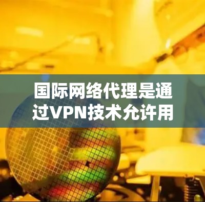 国际网络代理是通过VPN技术允许用户访问任何国家的网站，提供加密、多因素认证、多设备访问等多种功能。以下是详细的步骤和信息