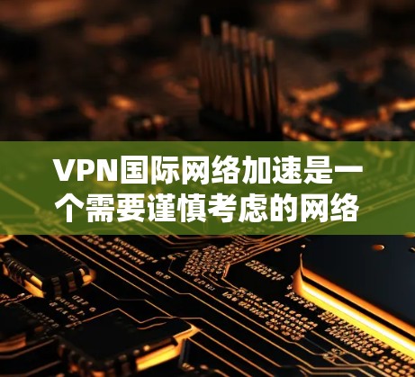 VPN国际网络加速是一个需要谨慎考虑的网络服务，以下是对该问题的逐步解释和答案