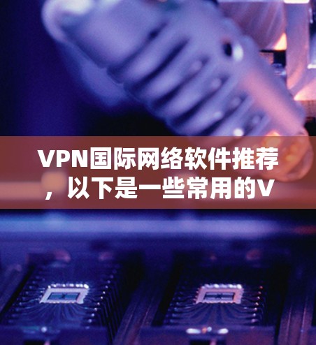 VPN国际网络软件推荐，以下是一些常用的VPN推荐，涵盖了不同的需求和使用场景