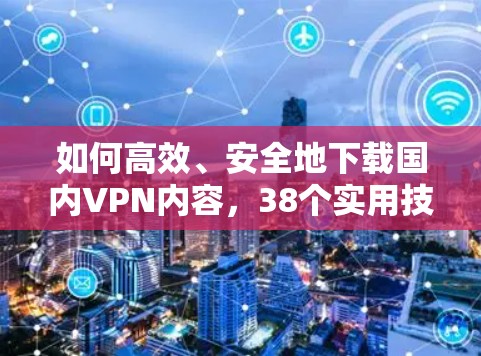 如何高效、安全地下载国内VPN内容，38个实用技巧