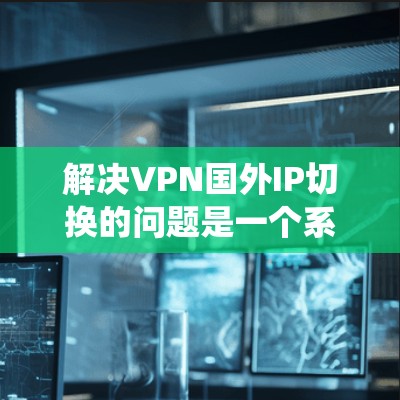 解决VPN国外IP切换的问题是一个系统性的过程，涉及多个步骤和步骤之间的相互作用。以下是详细的解决方案指南，帮助您顺利完成IP切换
