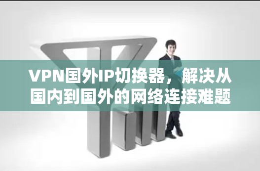 VPN国外IP切换器，解决从国内到国外的网络连接难题