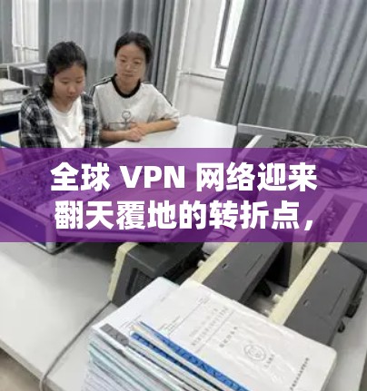 全球 VPN 网络迎来翻天覆地的转折点，最新版本全面升级，为用户提供更安全、更便捷的网络连接