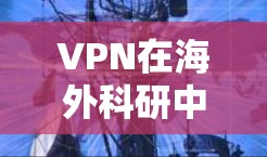 VPN在海外科研中的重要性与挑战，保护数据安全与促进国际合作