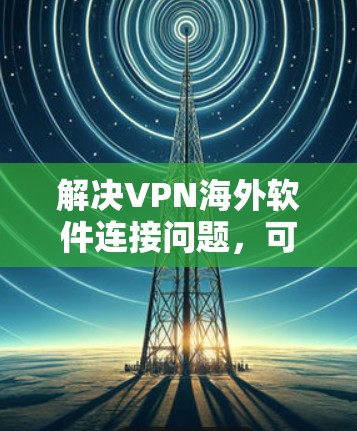 解决VPN海外软件连接问题，可以按照以下步骤进行