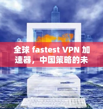 全球 fastest VPN 加速器，中国策略的未来