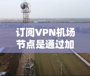 订阅VPN机场节点是通过加密技术连接到特定的VPN服务器，以便访问加密的网站或资源。以下是详细的步骤指南