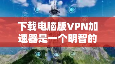 下载电脑版VPN加速器是一个明智的决策，特别是当需要在电脑上快速连接互联网时。以下是详细的步骤指南