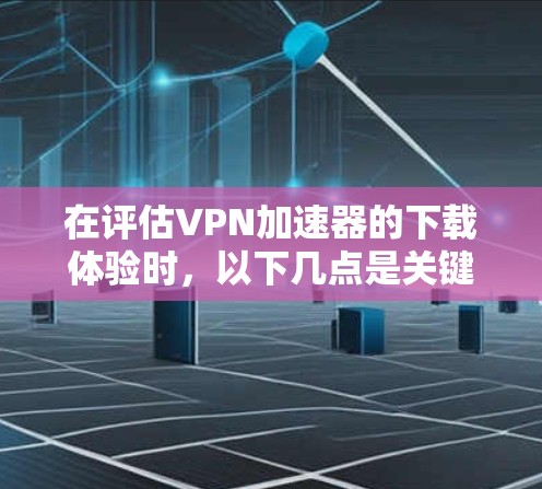 在评估VPN加速器的下载体验时，以下几点是关键因素