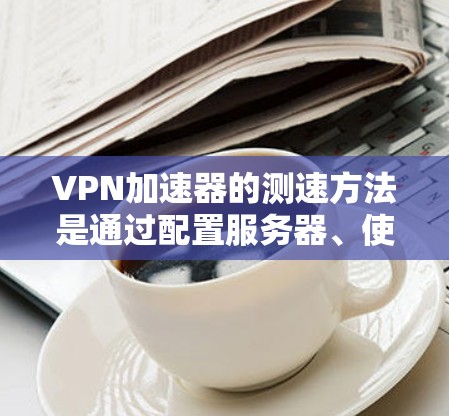 VPN加速器的测速方法是通过配置服务器、使用反向代理和分析流量来确定延迟和连接稳定性。以下是对VPN加速器测速的详细步骤