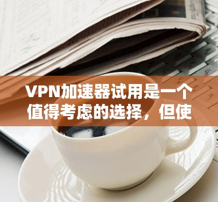 VPN加速器试用是一个值得考虑的选择，但使用前需要谨慎评估。以下是对VPN加速器试用的详细分析和建议