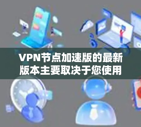 VPN节点加速版的最新版本主要取决于您使用的协议和功能。以下是一些主要的VPN协议及其最新版本