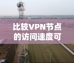 比较VPN节点的访问速度可以从多个角度进行评估，包括协议类型、安全性、性能指标、防火墙设置、实际应用中的问题等。以下是详细的步骤说明