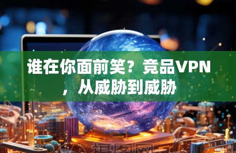 谁在你面前笑？竞品VPN，从威胁到威胁