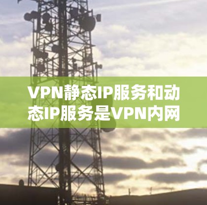 VPN静态IP服务和动态IP服务是VPN内网部分的重要技术，分别在安全性、灵活性和扩展性方面各有侧重