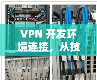VPN 开发环境连接，从技术到应用的全面解决方案