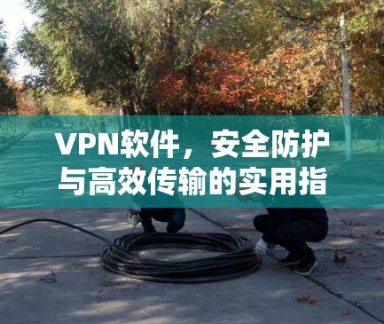 VPN软件，安全防护与高效传输的实用指南