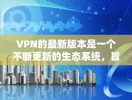 VPN的最新版本是一个不断更新的生态系统，旨在通过技术优化和安全措施提升用户体验和数据保密性。以下是对VPN最新版本的详细介绍