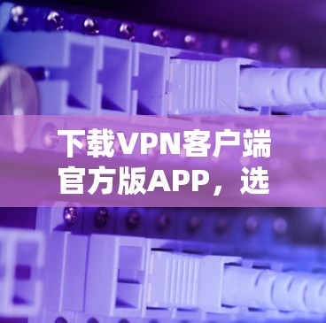 下载VPN客户端官方版APP，选择与安全并重