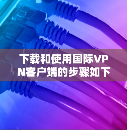 下载和使用国际VPN客户端的步骤如下