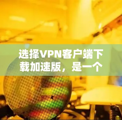 选择VPN客户端下载加速版，是一个综合考虑多种因素的决策过程。以下是一个结构化的总结，帮助您做出明智的选择