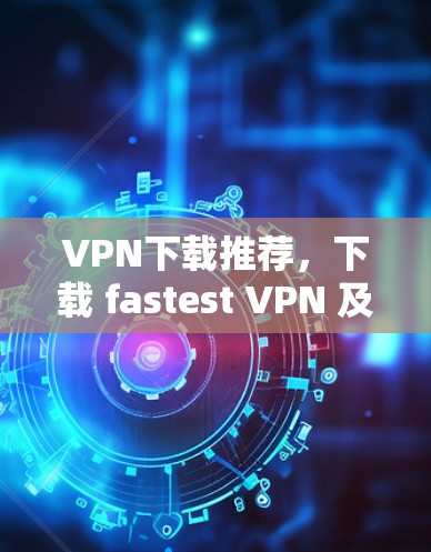 VPN下载推荐，下载 fastest VPN 及其客户端