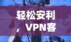 轻松安利，VPN客户端下载网络APP的实用指南