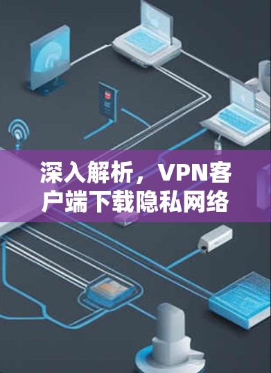 深入解析，VPN客户端下载隐私网络APP的深层含义与注意事项