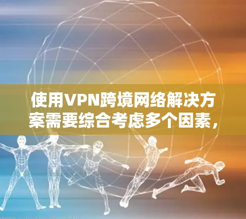 使用VPN跨境网络解决方案需要综合考虑多个因素，以下是一个结构化的总结