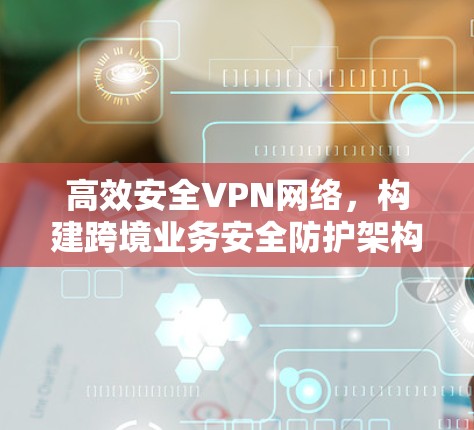 高效安全VPN网络，构建跨境业务安全防护架构