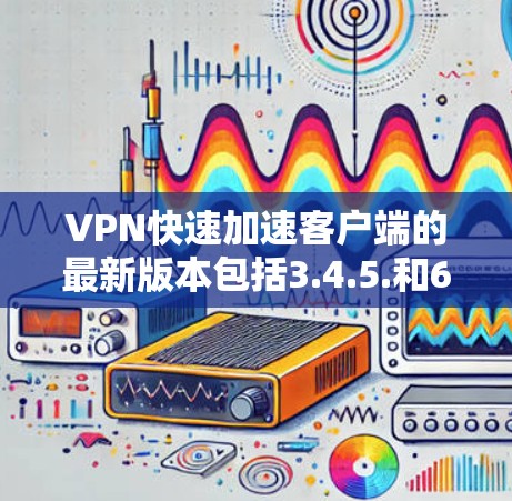 VPN快速加速客户端的最新版本包括3.4.5.和6.每个版本都有其独特的功能和优势。以下是对这些版本的详细分析