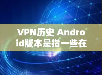 VPN历史 Android版本是指一些在 Android 设备上运行的VPN软件，这些软件在特定的历史时期或版本中首次出现。以下是一些在 Android 上运行的VPN软件，它们在特定历史版本中出现