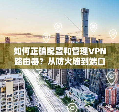 如何正确配置和管理VPN路由器？从防火墙到端口过滤，一步一步帮你搞定VPN路由器设置